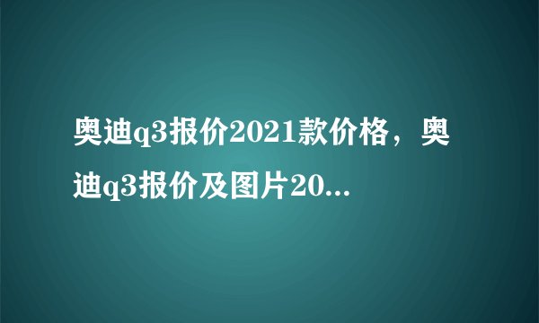 奥迪q3报价2021款价格，奥迪q3报价及图片2021款落地价
