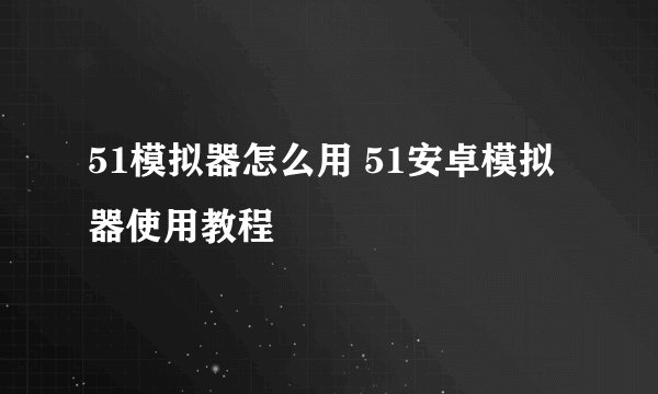 51模拟器怎么用 51安卓模拟器使用教程