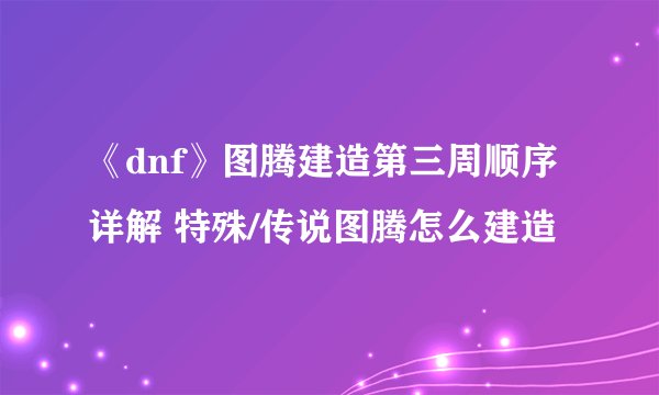 《dnf》图腾建造第三周顺序详解 特殊/传说图腾怎么建造