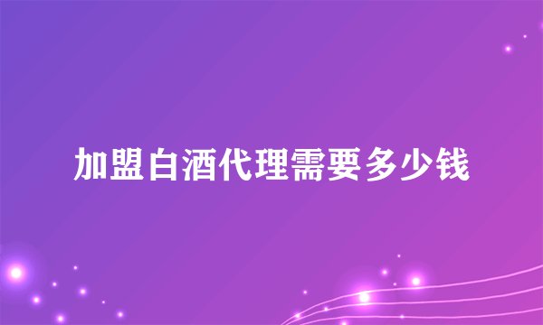 加盟白酒代理需要多少钱
