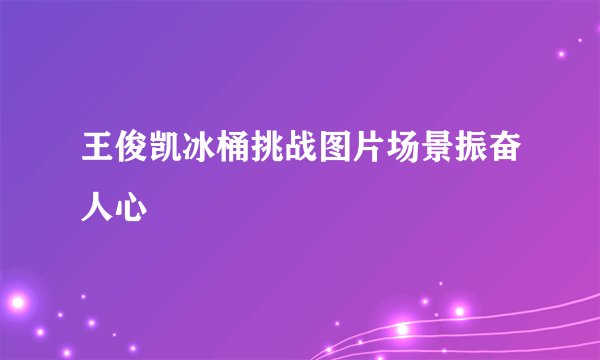 王俊凯冰桶挑战图片场景振奋人心