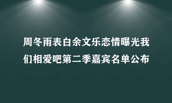 周冬雨表白余文乐恋情曝光我们相爱吧第二季嘉宾名单公布