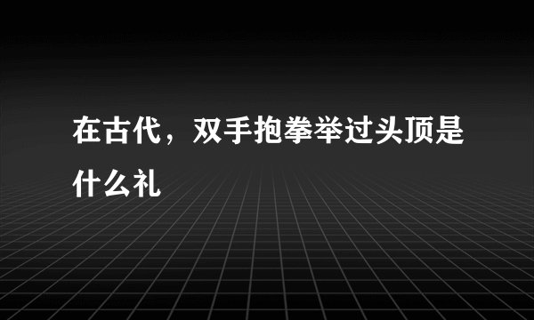 在古代，双手抱拳举过头顶是什么礼