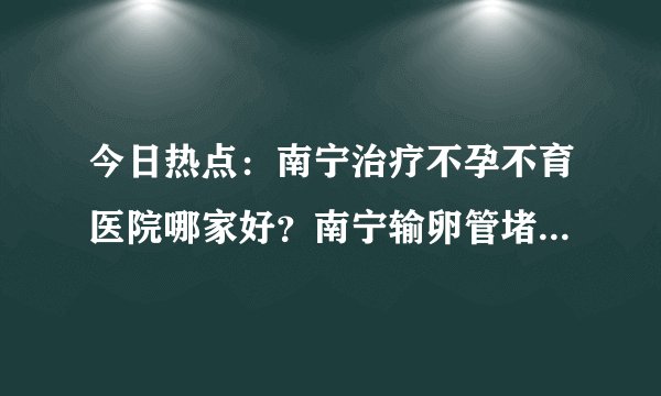 今日热点：南宁治疗不孕不育医院哪家好？南宁输卵管堵塞医院哪个好？