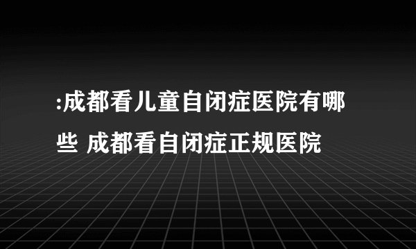 :成都看儿童自闭症医院有哪些 成都看自闭症正规医院