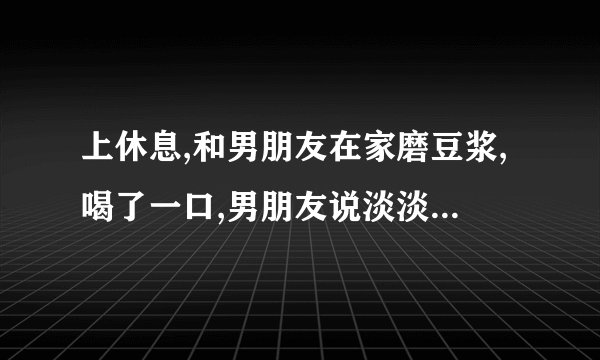上休息,和男朋友在家磨豆浆,喝了一口,男朋友说淡淡的没什么味,让我去给他加点？