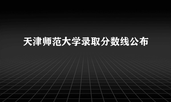 天津师范大学录取分数线公布