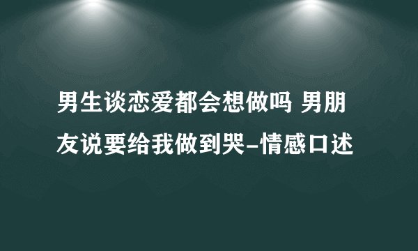 男生谈恋爱都会想做吗 男朋友说要给我做到哭-情感口述