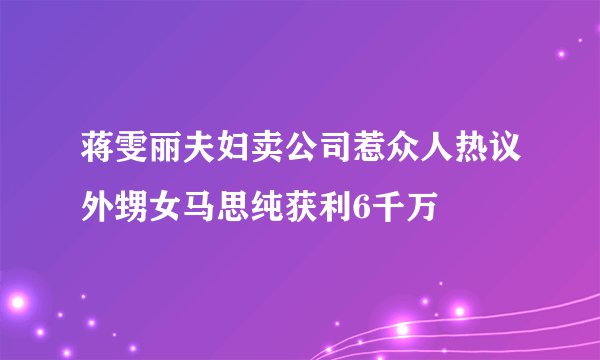 蒋雯丽夫妇卖公司惹众人热议外甥女马思纯获利6千万