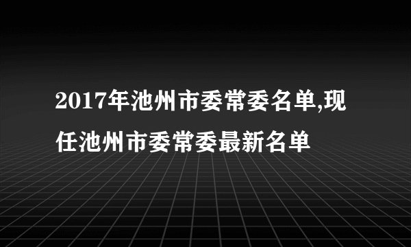 2017年池州市委常委名单,现任池州市委常委最新名单