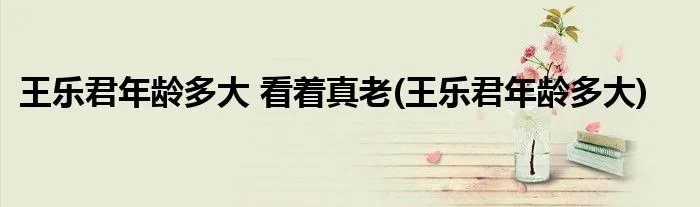 王乐君年龄多大 看着真老(王乐君年龄多大)