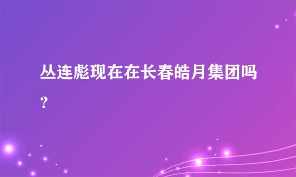 丛连彪现在在长春皓月集团吗？