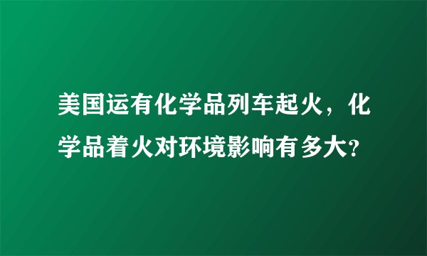 美国运有化学品列车起火，化学品着火对环境影响有多大？