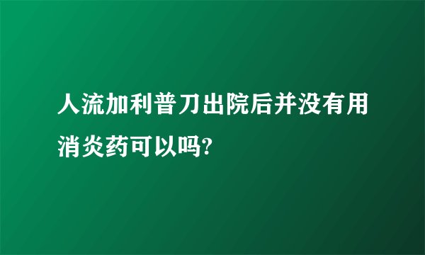 人流加利普刀出院后并没有用消炎药可以吗?