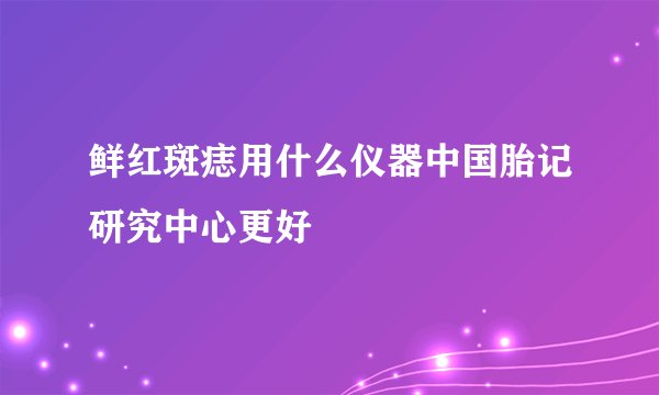鲜红斑痣用什么仪器中国胎记研究中心更好