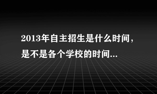 2013年自主招生是什么时间，是不是各个学校的时间都不一样？