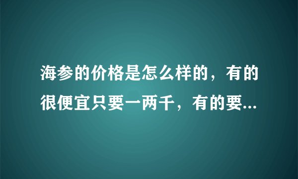 海参的价格是怎么样的，有的很便宜只要一两千，有的要一两万？