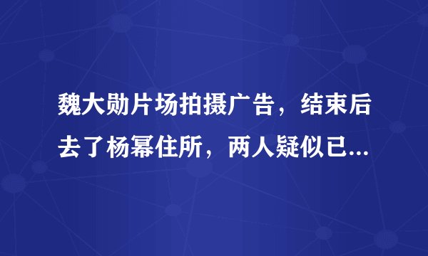 魏大勋片场拍摄广告，结束后去了杨幂住所，两人疑似已经同居！
