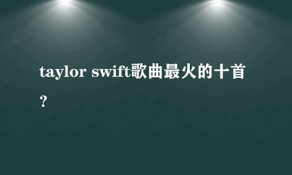 taylor swift歌曲最火的十首？