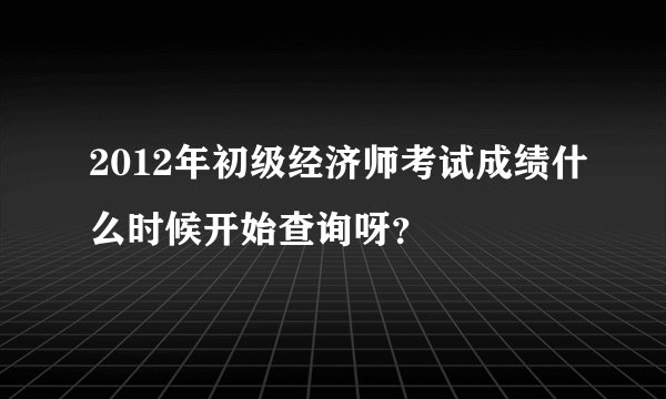 2012年初级经济师考试成绩什么时候开始查询呀？