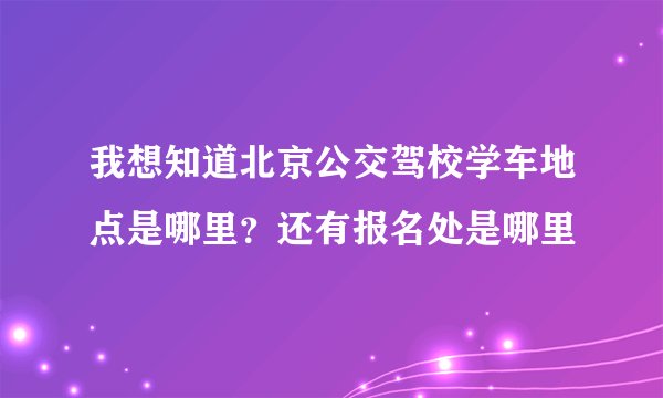 我想知道北京公交驾校学车地点是哪里？还有报名处是哪里