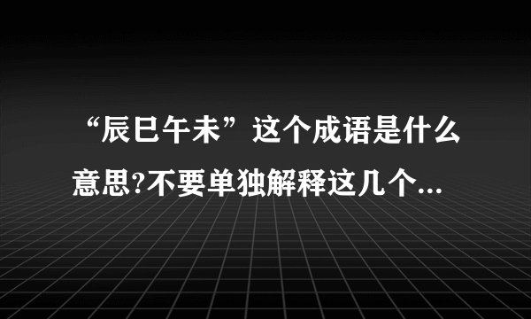 “辰巳午未”这个成语是什么意思?不要单独解释这几个字,我看过了.我指的是这几个字组成的的成语.