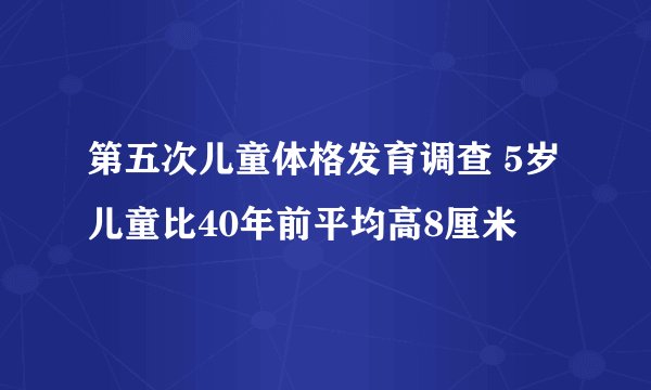 第五次儿童体格发育调查 5岁儿童比40年前平均高8厘米