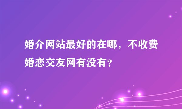 婚介网站最好的在哪，不收费婚恋交友网有没有？