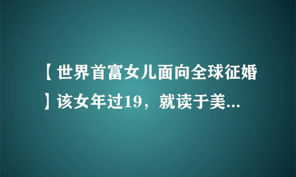 【世界首富女儿面向全球征婚】该女年过19，就读于美国哥伦比亚大学，其父为阿拉伯联合酋长国一石油巨头，