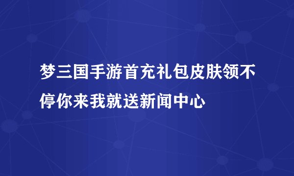 梦三国手游首充礼包皮肤领不停你来我就送新闻中心