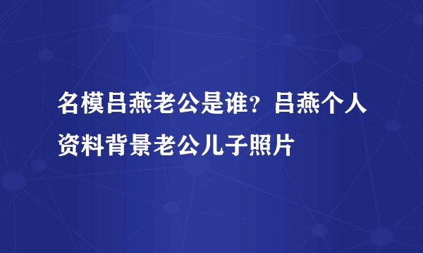 名模吕燕老公是谁？吕燕个人资料背景老公儿子照片