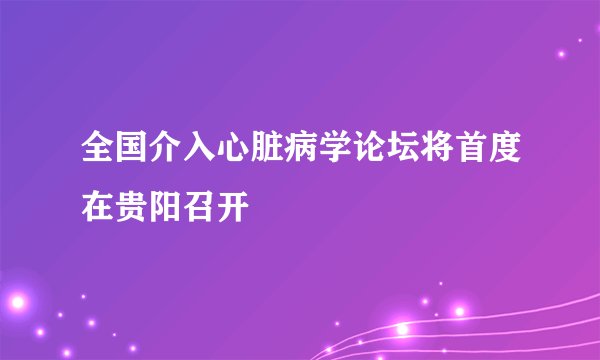 全国介入心脏病学论坛将首度在贵阳召开