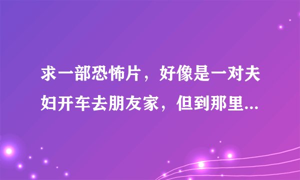 求一部恐怖片，好像是一对夫妇开车去朋友家，但到那里后，一个人也没有，最后男的被一团黑色的什么东西给？