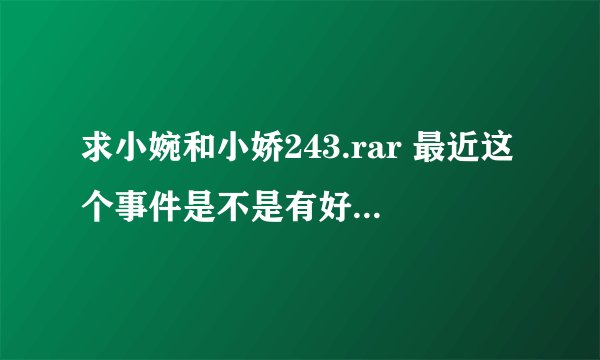 求小婉和小娇243.rar 最近这个事件是不是有好几季？拜托了各位 谢谢