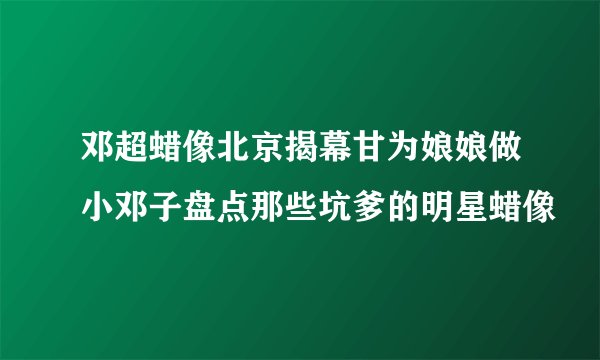 邓超蜡像北京揭幕甘为娘娘做小邓子盘点那些坑爹的明星蜡像