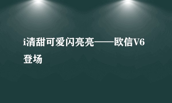 i清甜可爱闪亮亮——欧信V6登场