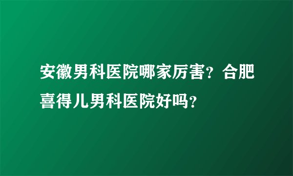 安徽男科医院哪家厉害？合肥喜得儿男科医院好吗？