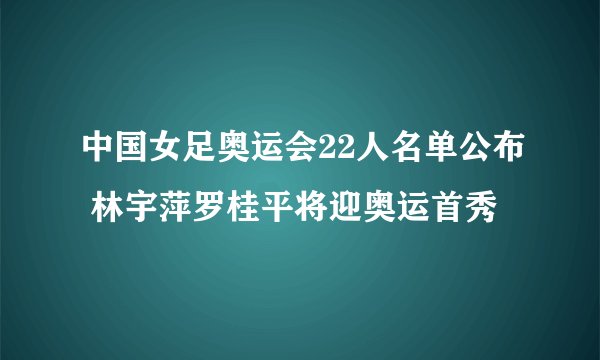 中国女足奥运会22人名单公布 林宇萍罗桂平将迎奥运首秀