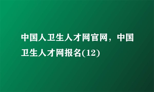 中国人卫生人才网官网，中国卫生人才网报名(12)