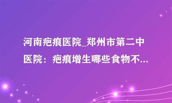 河南疤痕医院_郑州市第二中医院：疤痕增生哪些食物不能吃?怎么修复疤痕好?