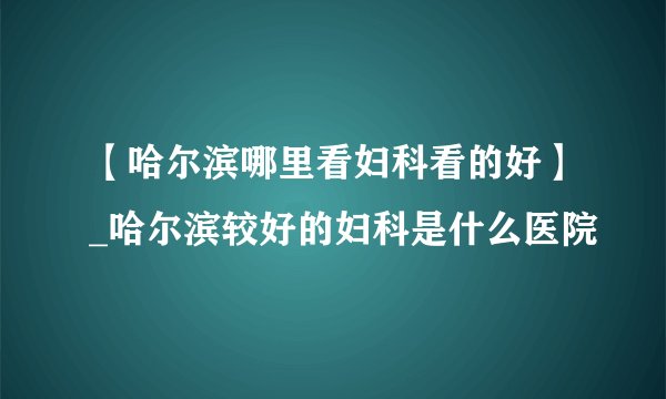 【哈尔滨哪里看妇科看的好】_哈尔滨较好的妇科是什么医院