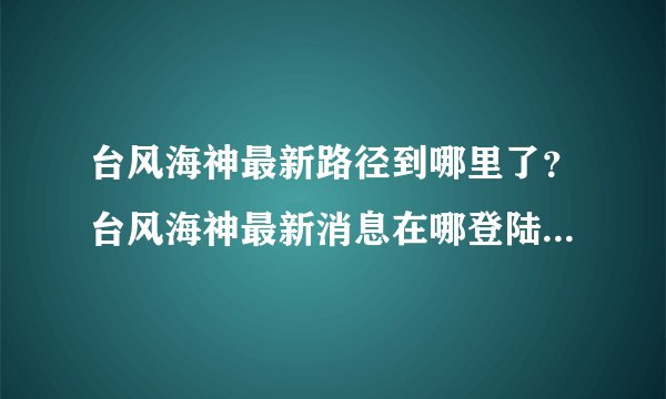 台风海神最新路径到哪里了？台风海神最新消息在哪登陆带了什么影响
