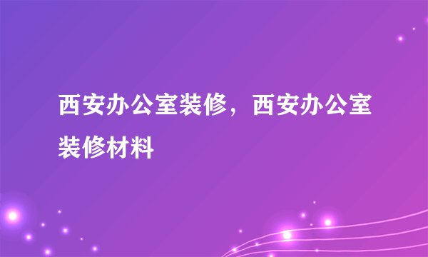 西安办公室装修，西安办公室装修材料