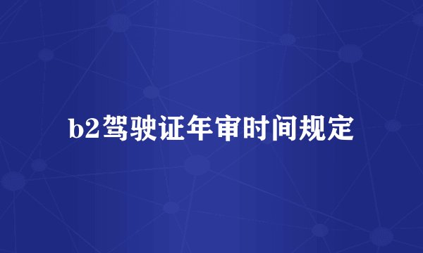 b2驾驶证年审时间规定