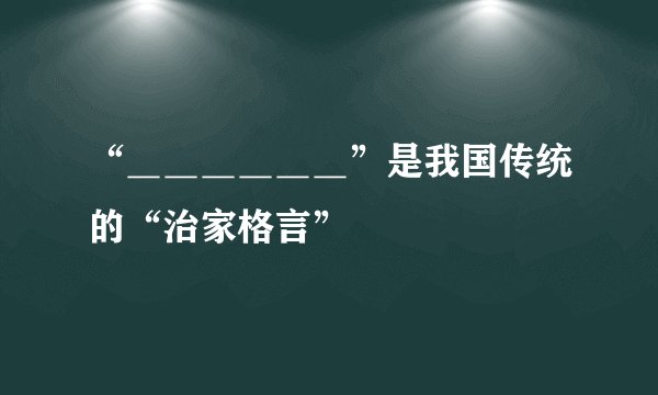 “＿＿＿＿＿＿”是我国传统的“治家格言”