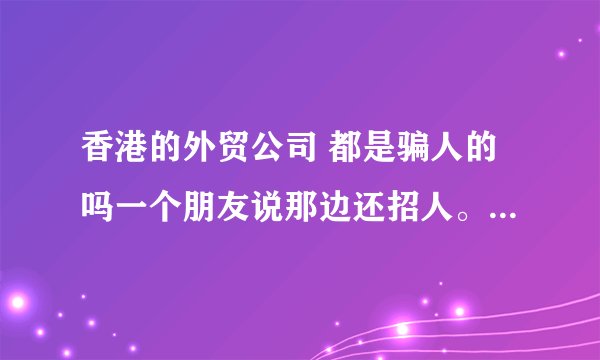 香港的外贸公司 都是骗人的吗一个朋友说那边还招人。叫我过去看看。但需要在那边住4天。说要熟悉流程