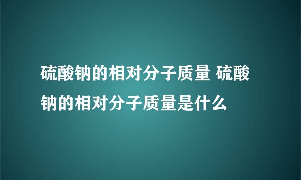 硫酸钠的相对分子质量 硫酸钠的相对分子质量是什么