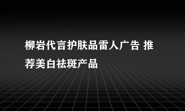 柳岩代言护肤品雷人广告 推荐美白祛斑产品