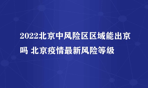2022北京中风险区区域能出京吗 北京疫情最新风险等级