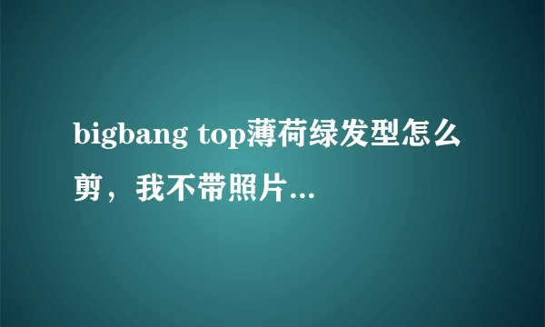 bigbang top薄荷绿发型怎么剪，我不带照片，怎么么和理发师老板说呢？？